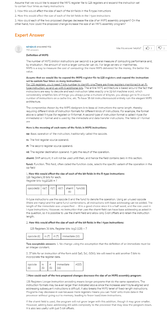 Assume that we would like to expand the MIPS register file to 128 registers and expand the instruction set to contain four times as many instructions 1. How this would affect the size of each of the bit fields in the R-type instructions How this would affect the size of each of the bit fields in the I-type instructions 3. How could each of the two proposed changes decrease the size of an MIPS assembly program? On the other hand, how could the proposed change increase the size of an MIPS assembly program? Expert Answer schajacob answered this 710 answers | 3 | | Was this answer helpful? 2 Definition of MIPS The number of MIPS (million instructions per second) is a general measure of computing performance and, by implication, the amount of work a larger computer can do. For large servers or mainframes, MI PS is a way to measure the cost of computing: the more MIPS delivered for the money, the better the value. Assume that we would like to expand the MIPS register file to 128 registers and expand the instruction set to contain four times as many instructions: The entire MIPS architecture is basedl around the fact that instructions are easy to decode and each instruction takes exactly one 32-bit machine word, which considerably simplifies lots of things: you always jump a multiple of 4 bytes, you ahways get to fit a round number of nstructions on a cache line, etc. To have 38-hit instructionswould pntirely ruin the elegant MIPS The compromise chosen by the MIPS designers is to keep all instructions the same length, thereby requiring different kinds of instruction formats for different kinds of instructions. For example, the format above is called R-type (for register) or R-format. A second type of instruction format is called I-type (for immediate) or l-format and is used by the immediate and data transfer instructions. The fields of I-format Here is the meaning of each name of the fields in MIPS instructions: op: Easic operation of the instruction, traditionally called the opcode. rs: The first register source operand. rt: The second register source operand. rd: The register destination operand. It gets the result of the operation. shamt: Shift amount, it will not be used until then, and hence the field contains zero in this section. funct: Function. This field, often called the function code, selects the specific variant of the operation in the op field 1. How this would affect the size of each of the bit fields in the R-type instructions: 128 Registers,38 bits for each. Register bits: log2/128) opcodel6rrd shamt functie R-tyoe instructions use the opcode 0 and the funct to denote the operation. Using an unused opcode (there are many) and the same funct combinations, all instructions with base addressing can be added. The length of the immediate was unspecified . . 16 is a good choice since it is a half word, and the size used in -type instructions. However, no instruction that uses the shamt field can have base addressing as asked in the question, so it is possible to use the shamt field and allow only 5-bit offsets and retain the instruction ength. 2. How this would affect the size of each of the bit flelds in the l-type instructions: 128 Registers 36 bits. Register bits: log2 (128)-7 opcode (,) | rs (7) | rt (7 | immediate(16) Two acceptable answers: 1. No change using the assumption that the definition of an immediate must be an integer constan 2. 37 bits for an instruction of the form addi Sa0. Ss1,0St1). We will need to add another 5 bits to incorporate the register data. opcode rsrt mmediate 215) 3.How could each of the two proposed changes decrease the size of an MIPS assembly program: 126 Registers Longer instruction-encoding means longer programs that do the same operations. The instruction formats may be even larger than indicated above since the increases arent byte-aligned and addressing subsequent instructions is difficult. It also breaks the MIPS tenet of fixad-length instructions. Programs may decrease in size because more registers means you can hold onto more data in the processor without going aut to memory, leading to fower load/store instructions If the sharnt field is used, the program will not grow larger with this addition, though it may grow smaller Howaver, adcing hase-addressing still adds complexity to the processor that may slow the program down. It is also less useful with just 5-bit offsets