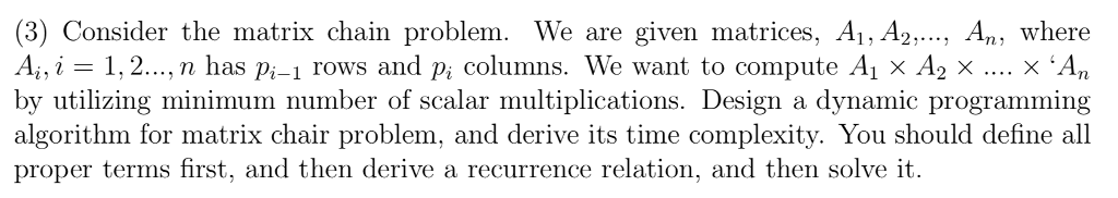 (3) Consider the matrix chain problem. We are given matrices, Ai, A2, An, where 1,2..., n has pi-1 rows and pi columns. We want to compute A1 x A2 x X An by utilizing minimum number of scalar multiplications. Design a dynamic programming algorithm for matrix chair problem, and derive its time complexity. You should define all proper terms first, and then derive a recurrence relation, and then solve it