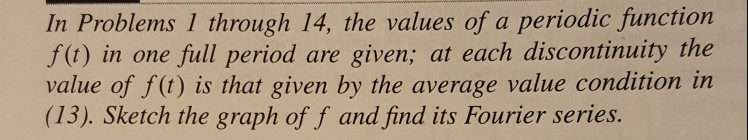 In Problems 1 through 14, the values of a periodic function f(t) in one full period are given; at each discontinuity the value of f(t) is that given by the average value condition in (13). Sketch the graph of f and find its Fourier series.