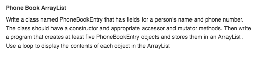 Phone Book ArrayList Write a class named PhoneBookEntry that has fields for a persons name and phone number. The class should have a constructor and appropriate accessor and mutator methods. Then write a program that creates at least five PhoneBookEntry objects and stores them in an ArrayList Use a loop to display the contents of each object in the ArrayList