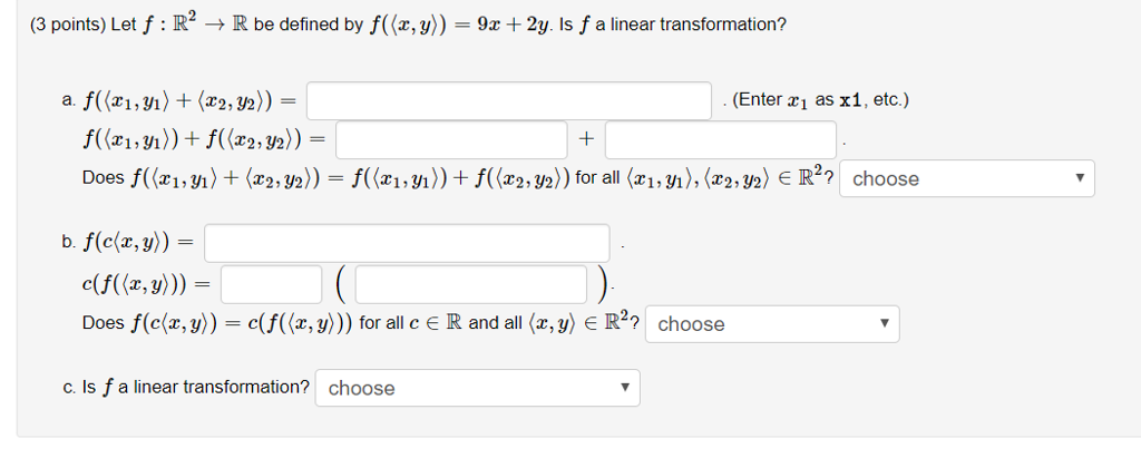 (3 points) Let f : R2 ? R be defined by f((z, y)) = 9x + 2y Is f a linear transformation? Enter zi as x1, etc) e(f((x,y))) = Does f(c(z, y)) = c(A(z, y))) for all c e R and all <z,y) e R22 choose c. Is f a linear transformation? choose