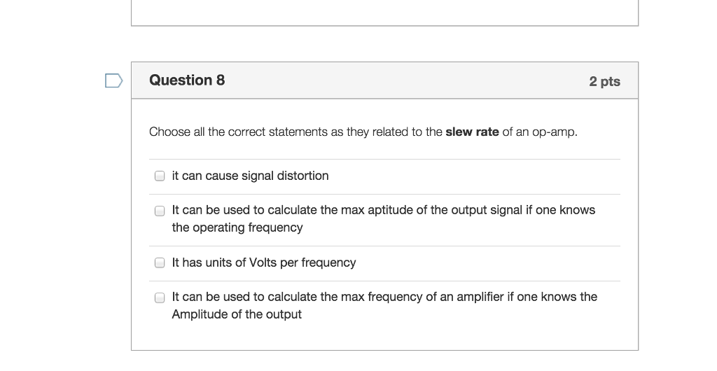 Question 8 2 pts Choose all the correct statements as they related to the slew rate of an op-amp O it can cause signal distortion O It can be used to calculate the max aptitude of the output signal if one knows the operating frequency It has units of Volts per frequency It can be used to calculate the max frequency of an amplifier if one knows the Amplitude of the output