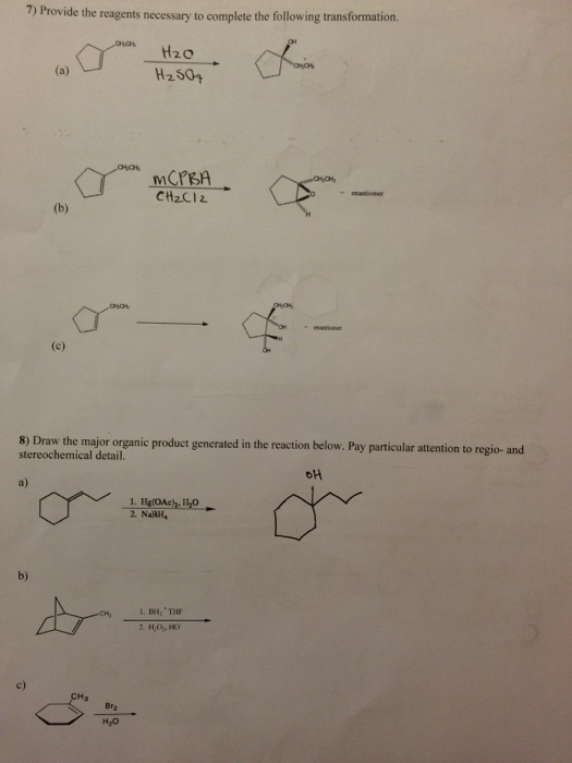 7) Provide the reagents necessary to complete the following transformation. H20 H250+ CH2CI2 am 8) Draw the major organic product generated in the reaction below. Pay particular attention to regio- and stereochemical detail. a) 2. NaRll, b) L. BH, THHF c) Br2