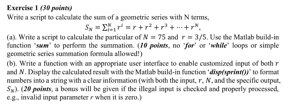Exercise 1 (30 points) Write a script to calculate the sum of a geometric series with N terms, (a). Write a script to calculate the particular of N 75 and r- 3/5. Use the Matlab build-in function sum to perform the summation. (10 points, no for or ile loops or simple geometric series summation formula allowed!) (b). Write a function with an appropriate user interface to enable customized input of both r and N. Display the calculated result with the Matlab build-in function disp(sprint?), to format numbers into a string with a clear information (with both the input, r, N, and the specific output, SN). (20 points, a bonus will be given if the illegal input is checked and properly processed, e.g., invalid input parameter r when it is zero.)