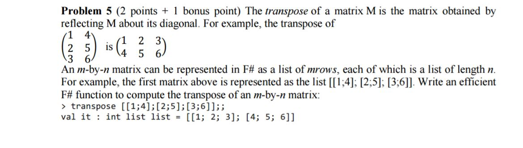 Problem 5 (2 points 1 bonus point) The transpose of a matrix M is the matrix obtained by reflecting M about its diagonal. For example, the transpose of 1 4 IS 4 5 6 3 6 An m-by-n matrix can be represented in F# as a list of mrows, each of which is a list of length n. For example, the first matrix above is represented as the list [[1,4], [2,5], [3,6]]. Write an efficient F# function to compute the transpose of an m-by-n matrix: transpose [1;4];[2;51;[3;6]];; val it int list list [[1; 2; 3]; [4; 5; 6]]