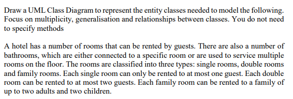 Draw a UML Class Diagram to represent the entity classes needed to model the following Focus on multiplicity, generalisation and relationships between classes. You do not need to specify methods A hotel has a number of rooms that can be rented by guests. There are also a number of bathrooms, which are either connected to a specific room or are used to service multiple rooms on the floor. The rooms are classified into three types: single rooms, double rooms and family rooms. Each single room can only be rented to at most one guest. Each double room can be rented to at most two guests. Each family room can be rented to a family of up to two adults and two children.