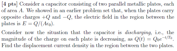 4 pts Consider a capacitor consisting of two parallel metallic plates, each of area A. We showed in an earlier problem set that, when the plates carry opposite charges +Q and -Q, the electric field in the region between the plates is E Q/(Aeo) Consider now the situation that the capacitor is discharging, i.e., the magnitude of the charge on each plate is decreasing, as Q()Qe o Find the displacement current density in the region between the two plates.