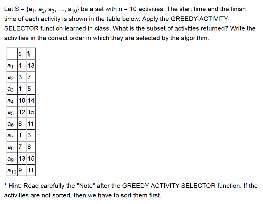 Let S = {a1, a2, a3, , a10} be a set with n-10 activities. The start time and the finish time of each activity is shown in the table below. Apply the GREEDY-ACTIVITY SELECTOR function learned in class. What is the subset of activities returned? Write the activities in the correct order in which they are selected by the algorithm. a1 4 13 a2 3 7 a3 1 5 a4 10 14 a5 12 15 a6 6 11 a7 1 3 a8 7 8 ag 13 15 a10 9 11 Hint: Read carefully the Note after the GREEDY-ACTIVITY-SELECTOR function. If the activities are not sorted, then we have to sort them first.