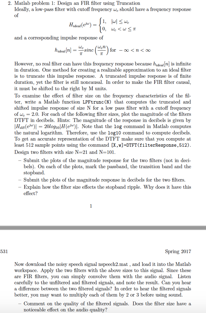 2. Matlab problem 1: Design an FIR filter using Truncation Ideally, a low-pass filter with cutoff frequency we should have a frequency response of ideal (ei and a corresponding impulse response of However, no real filter can have this frequency response because hideal[n is infinite in duration. One method for creating a realizable approximation to an ideal filter is to truncate this impulse response. A truncated impulse response is of finite duration, yet the filter is still noncausal. In order to make the FIR filter causal it must be shifted to the right by M units To examine the effect of filter size on the frequency characteristics of the fil- ter, write a Matlab function LPFtrunc (N) that computes the truncated anod shifted impulse response of size N for a low pass filter with a cutoff frequency of we 2.0. For each of the following filter sizes, plot the magnitude of the filters DTFT in decibels. Hints: The magnitude of the response in decibels is given by HaB(e 20logio H(eNote that the log command in Matlab computes the natural logarithm. Therefore, use the log10 command to compute decibels. To get an accurate representation of the DTFT make sure that you compute at least 512 sample points using the command [X,w]-DTFT(filterResponse,512). Design two filters with size N=21 and N=101 Submit the plots of the magnitude response for the two filters (not in deci- bels). On each of the plots, mark the passband, the transition band and the stopband Submit the plots of the magnitude response in decibels for the two filters. Explain how the filter size effects the stopband ripple. Why does it have this effect? 531 Spring 2017 Now download the noisy speech signal nspeech2.mat , and load it into the Matlab workspace. Apply the two filters with the above sizes to this signal. Since these are FIR filters, you can simply convolve them with the audio signal. Listen carefully to the unfiltered and filtered signals, and note the result. Can you hear a difference between the two filtered signals? In order to hear the filtered signals better, you may want to multiply each of them by 2 or 3 before using sound Comment on the quality of the filtered signals. Does the filter size have a noticeable effect on the audio quality?