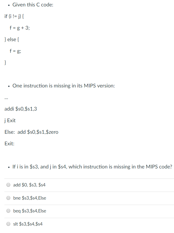 . Given this C code: if(i != j) { f=g+3; else [ f=g; One instruction is missing in its MIPS version: addi $s0,$s1,3 j Exit Else: add $s0,$s1,$zero If i is in $s3, and j in $s4, which instruction is missing in the MIPS code? O add $0, $s3, $s4 bne $s3,$s4,Else beq $s3,$s4,Else slt $s3,$s4,$s4