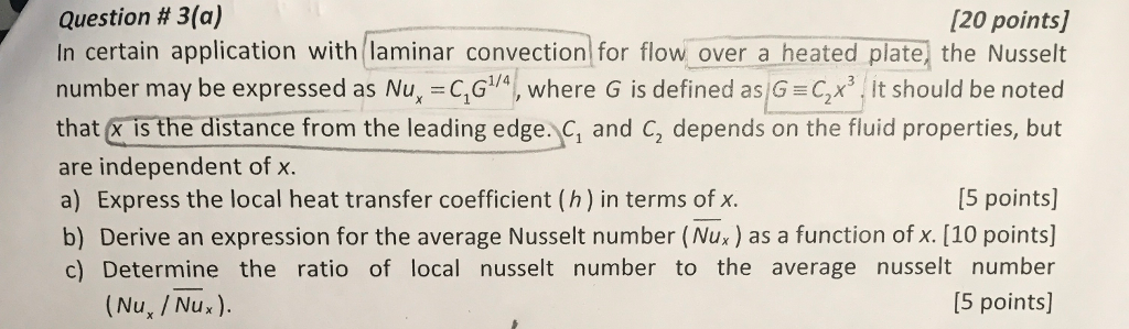 Question # 3(a) In certain application with laminar convection for flow over a heated plate) the Nusselt number may be expressed as Nu, C,G4, where G is defined as(G Cx it should be noted that x is the distance from the leading edge. C, and C, depends on the fluid properties, but are independent of x. a) Express the local heat transfer coefficient (h) in terms of x b) Derive an expression for the average Nusselt number (Nu.) as a function of x. [10 points] c) Determine the ratio of local nusselt number to the average nusselt number [20 points] I5 points] (Nu, / Nux). [5 points]