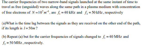 The carrier frequencies of two narrow-band signals launched at the same instant of time to travel as free (unguided) waves along the same path in a plasma medium with concentration offree electrons of N=107m-3 , aref,-40 kHz and f2=50 kHz, respectively (a)What is the time lag between the signals as they are received on the other end of the path, if its length is 1 = 50m ? (b) Repeat (a) but for the carrier frequencies of signals changed to f -40 MHz and f-50 MHz , respectively.