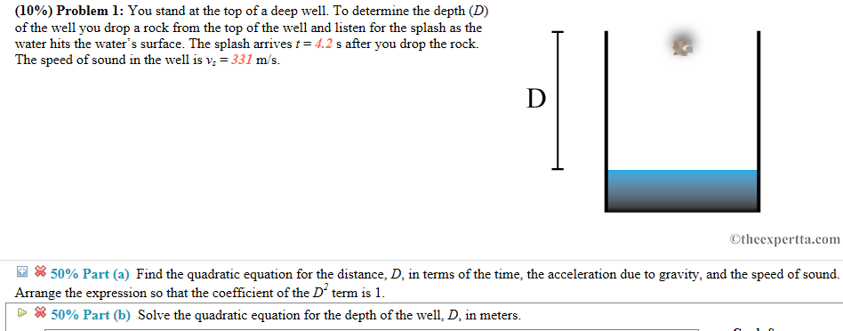 (10%) Problem 1: You stand at the top of a deep well. To determine the depth (D) of the well you drop a rock from the top of the well and listen for the splash as the water hits the waters surface. The splash arrives 4.2 s after you drop the rock. The speed of sound in the well is Vs =331 m/s. Otheexpertta.com 50% Part Find the quadratic equation for the distance, D in terms of the time, the acceleration due to gravity, and the speed of sound, a Arrange the expression so that the coefficient of the D term is 1 50% Part (b) Solve the quadratic equation for the depth of the well, D, in meters.