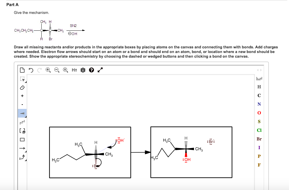 Part A Give the mechanism. CH: H SN2 H Br Draw all missing reactants and/or products in the appropriate boxes by placing atoms on the canvas and connecting them with bonds. Add charges where needed. Electron flow arrows should start on an atom or a bond and should end on an atom, bond, or location where a new bond should be created. Show the appropriate stereochemistry by choosing the dashed or wedged buttons and then clicking a bond on the canvas Cl OH H3C Br: H3C CH HaC :OH