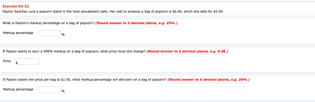 Exercise D3-22 Payton Sanchez runs a popcorn stand in the local amusement park. Her cost to produce a bag of popcorn is $0.40, which she sells for $2.00. What is Paytons markup percentage on a bag of popcorn? (Round answer to decimal places, eg. 25%.) Markup percentage % If Payton wants to earn a 500% markup on a bag of popcorn, what price must she charge? (Round answer to 2 decimal places, egO.38.) Price If Payton lowers her price per bag to $1.50, what markup percentage will she earn on a bag of popcorn? (Round answer to 0 decimal places, e.g. 25%.) Markup percentage