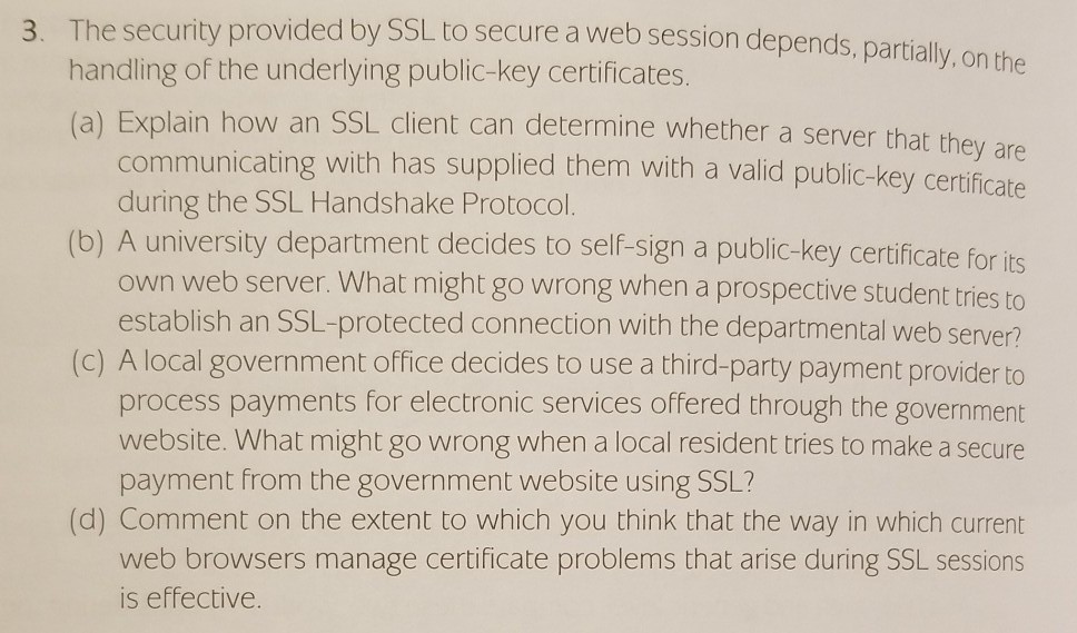 3. The security provided by SSL. to secure a web session depends, partially, on the handling of the underlying public-key certificates. ) Explain how an SSL client can determine whether a server that they are as supplied them with a valid public-key certificate communicating with h during the SSL Handshake Protocol (b) A university department decides to self-sign a public-key certificate for its own web server. What might go wrong when a prospective student triest establish an SSL-protected connection with the departmental web server? (c) A local government office decides to use a third-party payment provider to 

<div class=