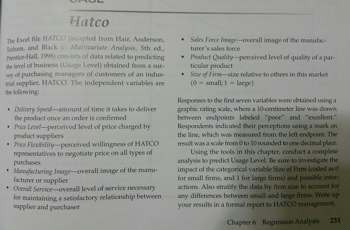 Hatco The Excel file HATCO (adapted from Hair, Anderson, Tatham, and Black in Multivariate Analysis, 5th ed., Prentice-Hall, 1998) consists of data related to predicting the level of business (Usage Level) obtained from a sur- vey of purchasing managers of customers of an indus- Size of Firm-size relative to others in this market trial supplier, HATCO. The independent variables are the following .Sales Force Image-overall image of the manufac- turers sales force ticular product (0 small; 1-large) Product Quality-perceived level of quality of a par- Responses to the first seven variables were obtained using a graphic rating scale, where a 10-centimeter line was drawn between endpoints labeled poor and excellent. Respondents indicated their perceptions using a mark on the line, which was measured from the left endpoint. The result was a scale from 0 to 10 rounded to one decimal place. Delivery Speed-amount of time it takes to deliver the product once an order is confirmed Price Level-perceived level of price charged by product suppliers Price Flexibility-perceived willingness of HATCO Using the tools in this chapter, conduct a complete analysis to predict Usage Level. Be sure to investigate the representatives to negotiate price on all types of purchases Manufacturing Image-overall image of the manu- impact of the categorical variable Size of Firm (coded as o facturer or supplier Overall Service-overall level of service necessary actions. Also stratify the data by firm size to account for for maintaining a satisfactory relationship between any differences between small and large firms. Write up supplier and purchaser for small firms, and 1 for large firms) and possible inter- your results in a formal report to HATCO management. Chapter 6 Regression Analysis 231