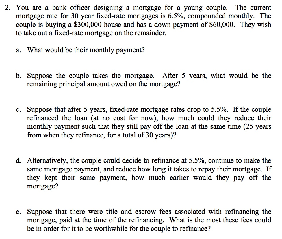 2. You are a bank officer designing a mortgage for a young couple. The current mortgage rate for 30 year fixed-rate mortgages is 6.5%, compounded monthly. The couple is buying a $300,000 house and has a down payment of $60,000. They wish to take out a fixed-rate mortgage on the remainder. a. What would be their monthly payment? b. Suppose the couple takes the mortgage. After 5 vears, what would be the remaining principal amount owed on the mortgage? c. Suppose that after 5 years, fixed-rate mortgage rates drop to 5.5%. If the couple refinanced the loan (at no cost for now), how much could they reduce their monthly payment such that they still pay off the loan at the same time (25 years from when they refinance, for a total of 30 years)? d. Alternatively, the couple could decide to refinance at 5.5%, continue to make the same mortgage payment, and reduce how long it takes to repay their mortgage. If they kept their same payment, how much earlier would they pay off the mortgage? e. Suppose that there were title and escrow fees associated with refinancing the mortgage, paid at the time of the refinancing. What is the most these fees could be in order for it to be worthwhile for the couple to refinance?