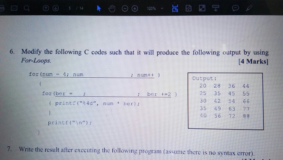 14 6. Modify the following C codes such that it will produce the following output by using [4 Marks] For-Loop.s for (num - 4i num i num++) Output: 20 28 36 44 25 35 45 55 30 42 54 66 35 49 63 77 40 56 72 88 for (ber = ; be r +=2 ) printf (4, num ber); printf(n); 7. Write the result after exccuting the following program (assume there is no syntax crror)