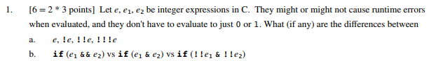 1. 6-2 * 3 points] Let e, e, e2 be integer expressions in C. They might or might not cause runtime errors when evaluated, and they dont have to evaluate to just 0 or 1. What (if any) are the differences between a. e,le, Ile, !!le b. if (e && e2) vs if (e1 & e2) vs if (! lei & ! !e2)