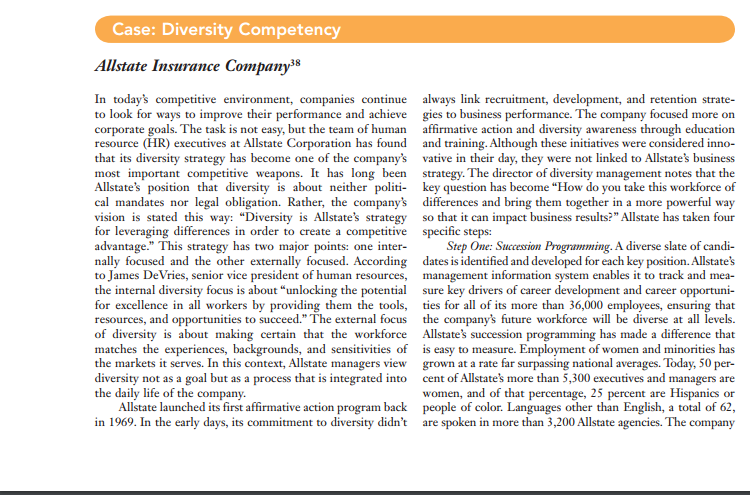 Case: diversity competency allstate insurance companys in todays competitive environment, companies continue always link recruitment, development, and retention strate to look for ways to improve their performance and achieve gies to business performance. the company focused more on corporate goals. the task is not easy, but the team of human affirmative action and diversity awareness through education resource (hr) executives at allstate corporation has found and training. although these initiatives were considered inno- that its diversity strategy has become one of the companys vative in their day, they were not linked to allstates business most important competitive weapons. it has long been strategy. the director of diversity management notes that the allstates position that diversity is about neither politi key question has become how do you take this workforce of cal mandates nor legal obligation. rather, the companys differences and bring them together in a more powerful way vision is stated this way: diversity is allstates strategy so that it can impact business results? allstate has taken four for leveraging differences in order to create a competitive specific steps advantage. this strategy has two major points: one inter- step one: succesion programming. a diverse slate of candi nally focused and the other externally focused. according dates is identified and developed for each key position.allstates to james devries, senior vice president of human resources management information system enables it to track and mea- the internal diversity focus is about unlocking the potential sure key drivers of career development and career opportuni for excellence in all workers by providing them the tools ties for all of its more than 36,000 employees, ensuring that resources, and opportunities to succeed. the external focus the companys future workforce will be diverse at all levels of diversity is about making certain that the workforce allstates succession programm ing has made a difference that matches the experiences, backgrounds, and sensitivities of is easy to measure. employment of women and minorities has the markets it serves. in this context, allstate managers view grown at a rate far surpassing national averages. today, 50 per diversity not as a goal but as a process that is integrated into cent of allstates more than 5,300 executives and managers are the daily life of the company women, and of that percentage, 25 percent are hispanics or allstate launched its first affirmative action program back people of color. languages other than english, a total of 62, in 1969. in the early days, its commitment to diversity didnt are spoken in more than 3,200 allstate agencies. the company