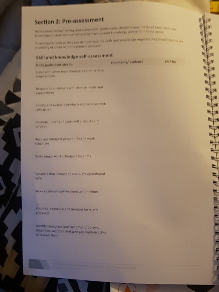 Section 2: Pre-assessment Before undertaking training and aserment, partcipants should review the listed tas t partsipants beieve they can demonstrate the skills and knowledge required they thould pessibility of credit with the trainer/ e Skill and knowledge self-assessment ts the partlelpant able to iaise with ether team members about service Commentl wvtonees/ Ho requirements Respond to customers with diverse needs and expectations Review and evaluate products and services with colleagues Promete, upsell and cross sell products and services Read and interpret procedures and work chedules Write simple work schedules for shifts Calculate time needed to complete operational tasks Serve customers within expected timelines Priontse, sequence and monitor tasks and processers idenbty workplace and customer problems determine solutions and take appropriate action to resolve them