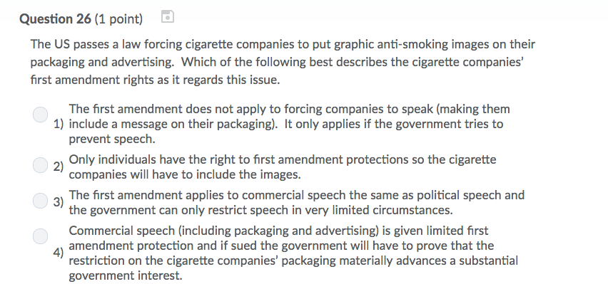 Question 26 (1 point) The US passes a law forcing cigarette companies to put graphic anti-smoking images on their packaging and advertising. Which of the following best describes the cigarette companies first amendment rights as it regards this issue. The first amendment does not apply to forcing companies to speak (making them 1) include a message on their packaging). It only applies if the government tries to 2) 3) prevent speech. Only individuals have the right to first amendment protections so the cigarette companies will have to include the images. The first amendment applies to commercial speech the same as political speech and the government can only restrict speech in very limited circumstances. Commercial speech (including packaging and advertising) is given limited first amendment protection and if sued the government will have to prove that the restriction on the cigarette companies packaging materially advances a substantial government interest 4)