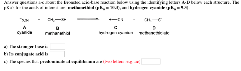 Answer questions a-c about the Bronsted acid-base reaction below using the identifying letters A-D below each structure. The pkas for the acids of interest are: methanethiol (pKa-10.3), and hydrogen cyanide (pKa-9.3). cyanide methanethiol hydrogen cyanide methanethiolate a) The stronger base is b) Its conjugate acid is c) The species that predominate at equilibrium are (two letters, e.g. ac)