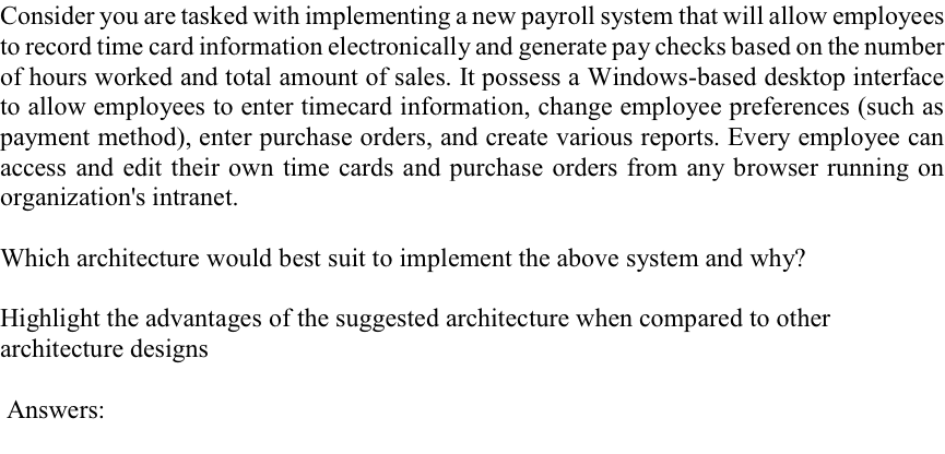 Consider you are tasked with implementing a new payroll system that will allow employees to record time card information electronically and generate pay checks based on the number of hours worked and total amount of sales. It possess a Windows-based desktop interface to allow employees to enter timecard information, change employee preferences (such as payment method), enter purchase orders, and create various reports. Every employee can access and edit their own time cards and purchase orders from any browser running on organizations intranet. Which architecture would best suit to implement the above system and why? Highlight the advantages of the suggested architecture when compared to other architecture designs Answers: