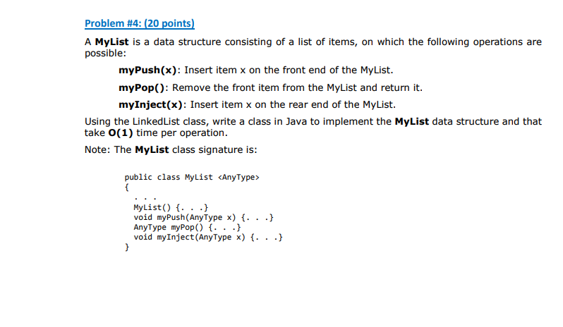 A MyList is a data structure consisting of a list of items, on which the following operations are possible: myPush(x): Insert item x on the front end of the MyList. myPop): Remove the front item from the MyList and return it. myInject(x): Insert item x on the rear end of the MyList. Using the LinkedList class, write a class in Java to implement the MyList data structure and that take O(1) time per operation. Note: The MyList class signature is: public class MyList <AnyType> MyList) . . ) void myPush (AnyType x) f. . AnyType myPop() f. . .1 void myInject (AnyType x) (. . .)