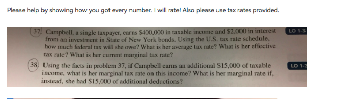 Please help by showing how you got every number. I will rate! Also please use tax rates provided. 37 Campbell, a single taxpayer, earns $400,000 in taxable income and $2,000 in interest LO 1.3 from an investment in State of New York bonds. Using the U.S. tax rate schedule how much federal tax will she owe? What is her average tax rate? What is her effective tax rate? What is her current marginal tax rate? 38, Using the facts in problem 37, if Campbell earns an additional $15,000 of taxable LO 13 income, what is her marginal tax rate on this income? What is her marginal rate if, instead, she had $15,000 of additional deductions?