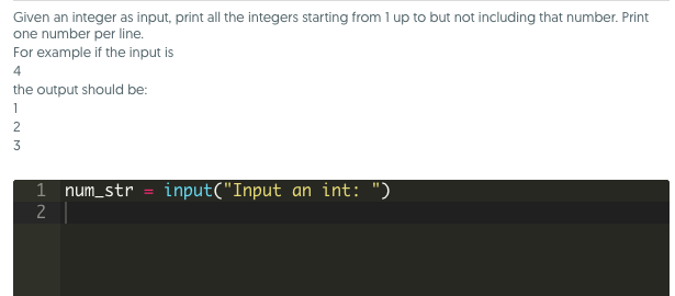 Given an integer as input, print all the integers starting from 1 up to but not including that number. Print one number per line. For example if the input is 4 the output should be: 1 num-str input(Input an int: )