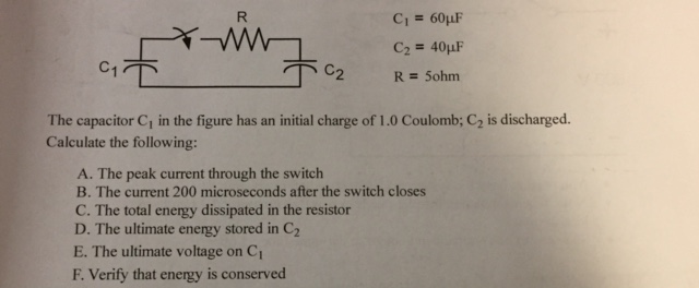 CI = 60,LF C2 = 40µF The capacitor C1 in the figure has an initial charge of 1.0 Coulomb; C2 is discharged Calculate the following: A. The peak current through the switch B. The current 200 microseconds after the switch closes C. The total energy dissipated in the resistor D. The ultimate energy stored in C2 E. The ultimate voltage on Ci F. Verify that energy is conserved