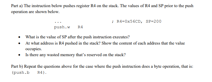 Part a) The instruction below pushes register R4 on the stack. The values of R4 and SP prior to the push operation are shown below. R4-0x56CD, SP-200 push.w R4 What is the value of SP after the push instruction executes? At what address is R4 pushed in the stack? Show the content of each address that the value occupies. Is there any wasted memory thats reserved on the stack? Part b) Repeat the questions above for the case where the push instruction does a byte operation, that is: (push.b R4)
