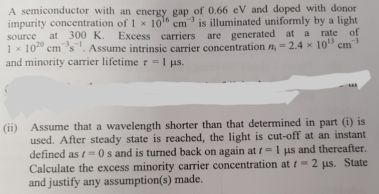 A semiconductor with an energy gap of 0.66 eV and doped with donor impurity concentration of 1 x 1016 cm-3 is illuminated uniformly by a light source at 300 K. at a rate of 1 × 10 cm-s-i. Assume intrinsic carrier concentration ni = 2.4 × 10 cm and minority carrier lifetime t -1 us. Excess carriers are generated 3 20 (ii) Assume that a wavelength shorter than that determined in part (i) is used. After steady state is reached, the light is cut-off at an instant defined as i - 0 s and is turned back on again at t 1 us and thereafter. Calculate the excess minority carrier concentration at - 2 pus. State and justify any assumption(s) made.