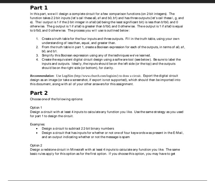 Part 1 In this part, wewill design a complete circuit for afew comparison functions (on 2-bit integers). The function takes 2 2-bit inputs (lets call these a0, a1 and b0, b1) and has three outputs (lets call thesel, g, and e). Thel output is 1 if the 2-bit integer in a1a0 (a0 being theleast significant bit) is less than b1b0, and 0 otherwise. Theg output is 1 if a1a0 is greater than b1b0, and 0 otherwise. The e output is 1 if a1a0 is equal to b1b0, and 0 otherwise. The prooess you will use is outlined 

<div class=