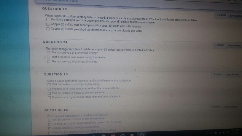 QUESTION 23 When copper (l) sulfate pentahydrate is heated, it produces a clear, colorless liquid Which ofthe following statements is false 1 points Save A □ The liquid obtained from the decomposition of copper (II) sulfate pentahydrate is water □ Copper (li) sulfate can decompose into copper (1) oxide and sulfur trioxide. □ Copper (1) sulfate pentahydrate decomposes into carbon dioxide and water. QUESTION 24 1 points Save Asw The color change from blue to white as copper (l) sulftate pentahydrate is heated indicates [] The occurrence of a chemical change. That a mestake was made during the heating. The occurrence of a physical change QUESTION 25 1 points Save When a liquid substance contains a dissolved impunty, the substance Will be unable to undergo supercooling Freezes at a lower temperature than the pure substance will be unable to freeze at any temperature Freezes at a higher temperature than the pure substance QUESTION 26 When a liquid substance is stired as it is cooled t □ will be unable to freeze at any temperature □ Freezes at a higher temperature than when it not stirred Will be unable to undergo suparcooing