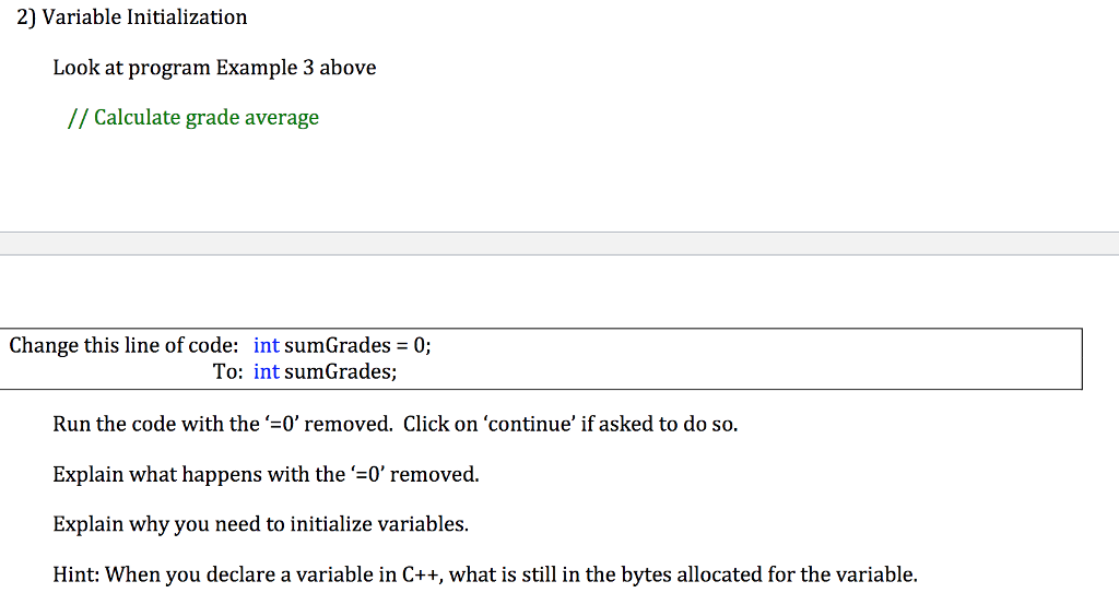 2) Variable Initialization Look at program Example 3 above // Calculate grade average Change this line of code: int sumGrades = 0; To: int sumGrades; Run the code with the =0 removed. Click on continue if asked to do so. Explain what happens with the =0 removed. Explain why you need to initialize variables. Hint: When you declare a variable in C++, what is still in the bytes allocated for the variable.