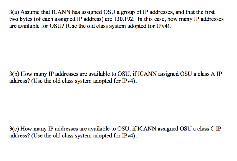 3(a) Assume that ICANN has assigned OSU a group of IP addresses, and that the first two bytes (of each assigned IP address) are 130.192. In this case, how many IP addresses are available for OSU? (Use the old class system adopted for IPv4) 3(b) How many IP addresses are available to OSU, if ICANN assigned OSU a class A IP address? (Use the old class system adopted for IPv4). 3(c) How many IP addresses are available to OSU, if ICANN assigned OSU a class C IP address? (Use the old class system adopted for IPv4).