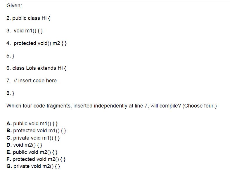 Given: 2. public class Hi ( 3. void m10 ) 4. protected void() m2 () 5. 6. class Lois extends Hi 7. Il insert code here 8. Which four code fragments, inserted independently at line 7, will compile? (Choose four.) A. public void m100) B. protected void m10 c. private void m10 D. void m201) E. public void m20 () F. protected void m20 1) G. private void m2) )
