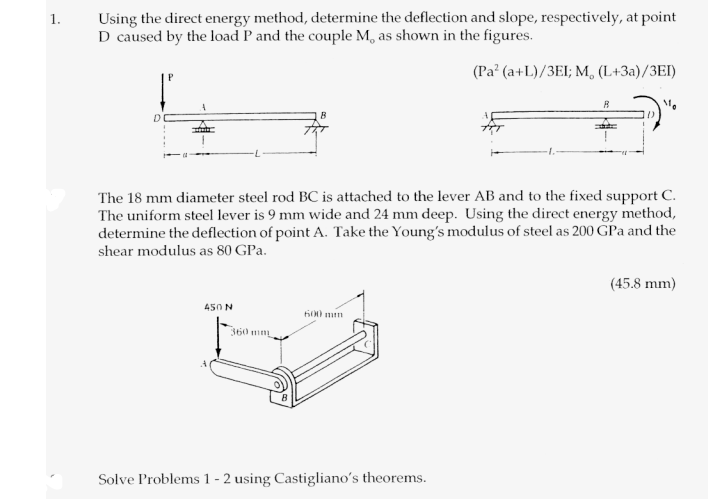 1. Using the direct energy method, determine the deflection and slope, respectively, at point D caused by the load P and the couple M, as shown in the figures. I) ? I. The 18 mm diameter steel rod BC is attached to the lever AB and to the fixed support C The uniform steel lever is 9 mm wide and 24 mm deep. Using the direct energy method, determine the deflection of point A. Take the Youngs modulus of steel as 200 GPa and the shear modulus as 80 GPa. (45.8 mm) 600 mn 360 n Solve Problems 1 - 2 using Castiglianos theorems.