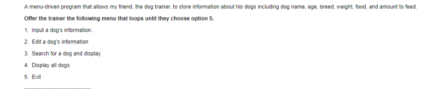 A menu-driven program that allows my friend, the dog trainer, to store information about his dogs including dog name, age, breed, weight, food, and amount to feed Offer the trainer the following menu that loops until they choose option 5. 1. Input a dogs information. 2. Edit a dogs information 3. Search for a dog and display 4. Display all dogs 5. Exit