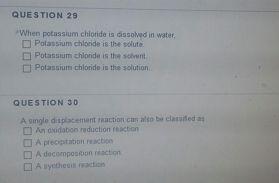 QUESTION 29 When potassium chloride is dissolved in water, Potassium chloride is the solute Potassium chloride is the solvent. Potassium chloride is the solution. QUESTION 30 A single displacement reaction can also be classified as An oxidation reduction reaction □ A precipitation reaction □ A decomposition reaction. A synthesis reaction