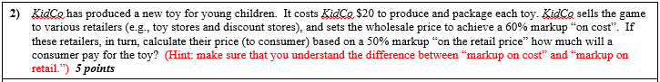 KidCo has produced a new toy for young children. It costs KidCo $20 to produce and package each toy. KidCe sells the game to various retailers (eg, toy stores and discount stores), and sets the wholesale price to achieve a 60% markup on cost f these retailers, in turn, calculate their price (to consumer) based on a 50% markup on the retail price how much will a consumer pay for the toy? (Hint: make sure that you understand the difference between markup on cost and markup on retail.) 5 points 2)