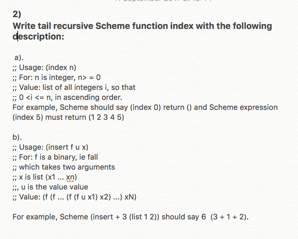 2) Write tail recursive Scheme function index with the following description: a) ;; Usage: (index n) Forn is integer, n> = 0 ;; Value: list of all integers i, so that 0 <i <= n, in ascending order. For example, Scheme should say (index 0) return () and Scheme expression (index 5) must return (1 2 3 45) b) ;; Usage: (insert f u x) ;; For: f is a binary, ie fall ; which takes two arguments ;; x is list (x1.. Xn) :, u is the value value : Value: (f (f (f (f u x1) x2) .) xN) For example, Scheme (insert 3 (list 12)) should say 6 (3 +12)