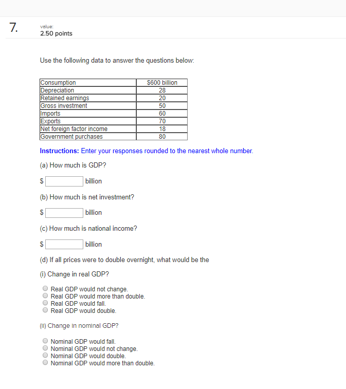 value: 2.50 points Use the following data to answer the questions below $600 billion 28 20 50 60 70 18 80 onsumption Depreciation Retained earnings Gross investment Net foreign factor income overnment purchases Instructions: Enter your responses rounded to the nearest whole number (a) How much is GDP? billion (b) How much is net investment? billion (c) How much is national income? billion (d) If all prices were to double overnight, what would be the (i) Change in real GDP? O Real GDP would not change O Real GDP would more than double Real GDP would fall. Real GDP would double (II) Change In nominal GDP? O Nominal GDP would fall. ONominal GDP would not change O Nominal GDP would double O Nominal GDP would more than double