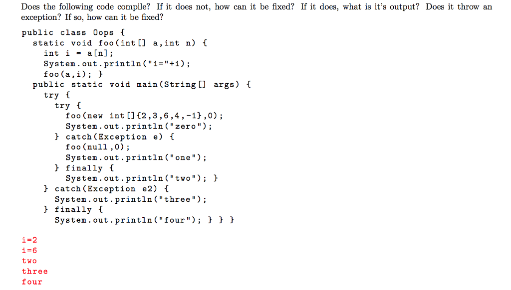 Does the following code compile? If it does not, how can it be fixed? If it does, what is its output? Does it throw an exception? If so, how can it be fixed? public class Oops f static void foo (int[] a,int n) int i - a[n]; System. out.println(i-+i) public static void main (String [] args) I try l try l foo (new int []12,3,6,4, -11,0); System.out.println(zero); > catch (Exception e) foo (null,0); System. out .println(one); J finally f System.out.println(two); h System.out.println(three) System.out.println(four); > > h - catch (Exception e2) 1 J finally f two three four