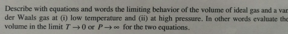 Describe with equations and words the limiting behavior of the volume of ideal gas and a var der Waals gas at (i) low temperature and (ii) at high pressure. In other words evaluate the volume in the limit T → 0 or P → 00 for the two equations.