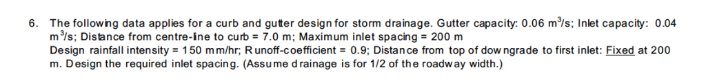 The following data applies for a curb and guter design for storm drainage. Gutter capacity: 0.06 ms; Inlet capacity: 0.04 m3/s; Distance from centre-ine to curb = 7.0 m; Maximum inlet spacing = 200 m Design rainfall intensity = 150 mm/hr Runoff-coefficient 0.9; Distance from top of downgrade to first inlet: Fixed at 200 m. Design the required inlet spacing. (Assume d rainage is for 1/2 of the roadw ay width.) 6.