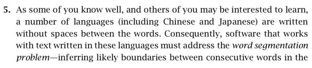 5. As some of you know well, and others of you may be interested to learn, a number of languages (including Chinese and Japanese) are written without spaces between the words. Consequently, software that works with text written in these languages must address the word segmentation problem-inferring likely boundaries between consecutive words in the